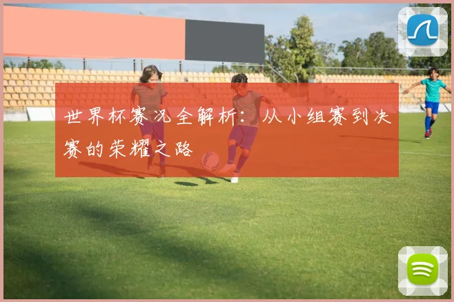 世界杯赛况全解析：从小组赛到决赛的荣耀之路