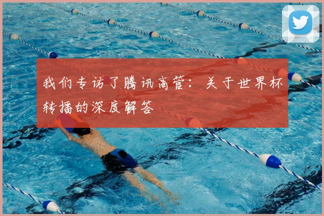 我们专访了腾讯高管：关于世界杯转播的深度解答