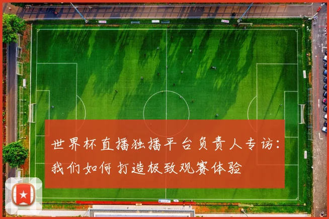 世界杯直播独播平台负责人专访：我们如何打造极致观赛体验