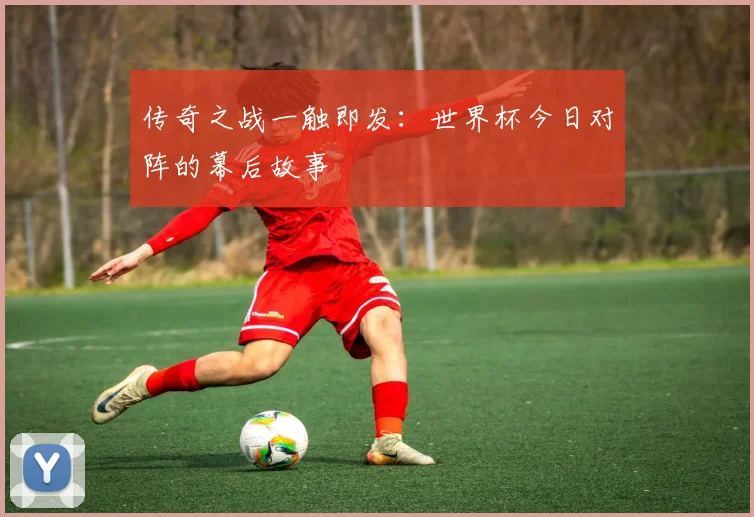 传奇之战一触即发：世界杯今日对阵的幕后故事