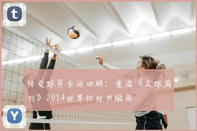 传奇球员专访回顾：重温《足球周刊》2014世界杯经典瞬间