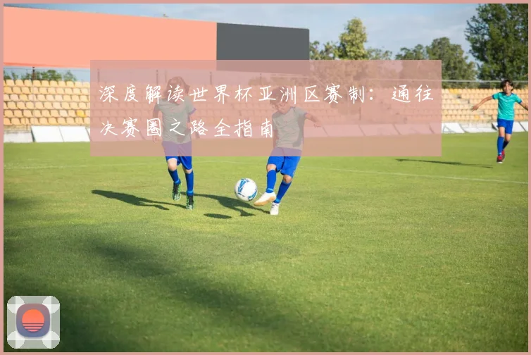 深度解读世界杯亚洲区赛制：通往决赛圈之路全指南