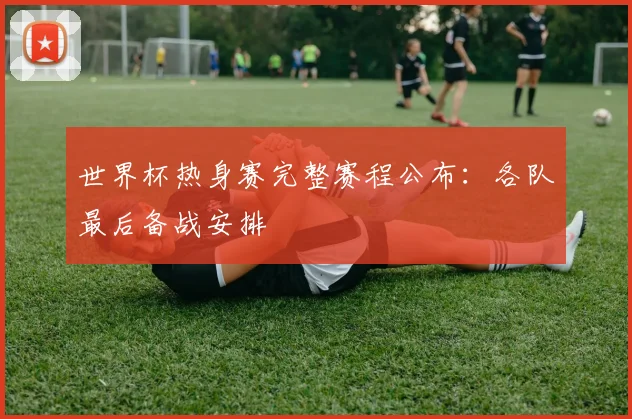 世界杯热身赛完整赛程公布：各队最后备战安排