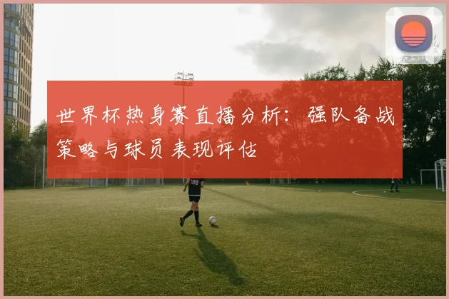 世界杯热身赛直播分析：强队备战策略与球员表现评估