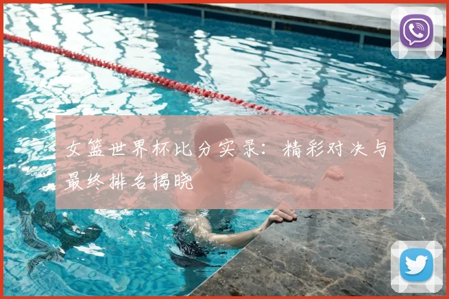 女篮世界杯比分实录:精彩对决与最终排名揭晓