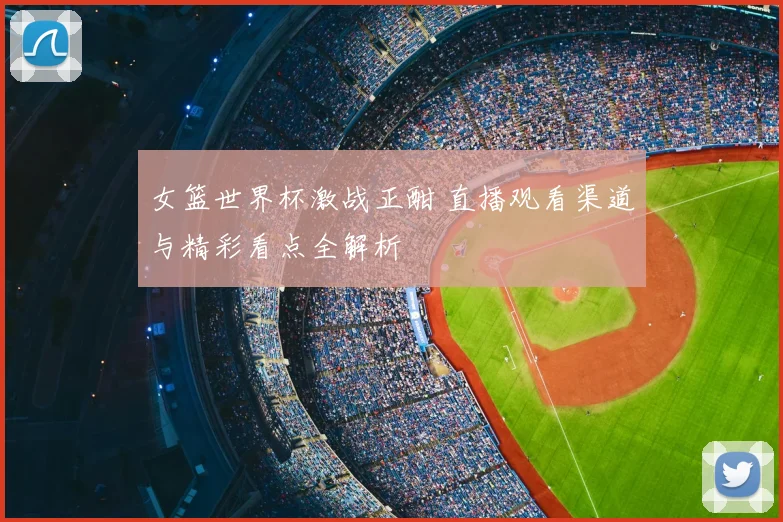 女篮世界杯激战正酣 直播观看渠道与精彩看点全解析
