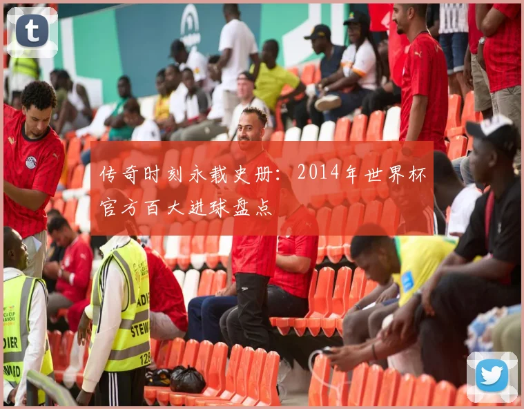传奇时刻永载史册：2014年世界杯官方百大进球盘点